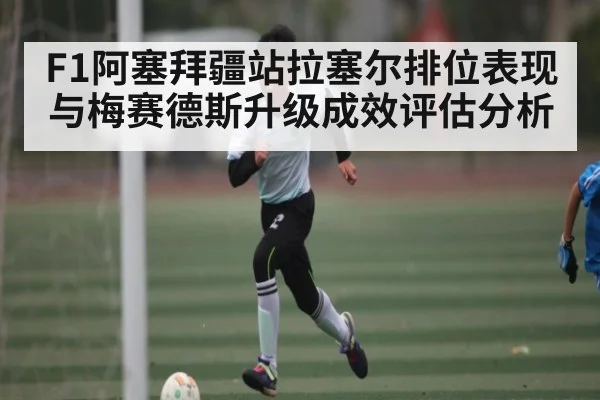 F1阿塞拜疆站拉塞尔排位表现与梅赛德斯升级成效评估分析