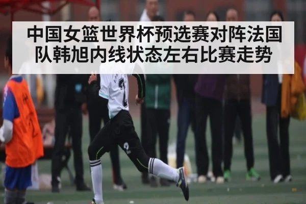 中国女篮世界杯预选赛对阵法国队韩旭内线状态左右比赛走势