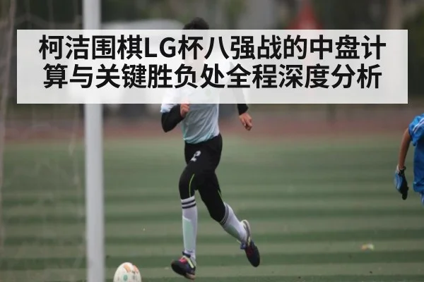 柯洁围棋LG杯八强战的中盘计算与关键胜负处全程深度分析