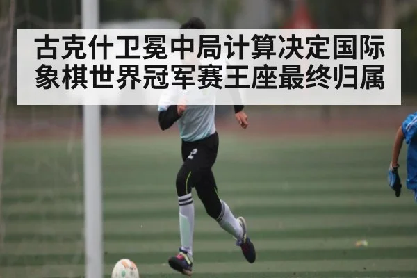 古克什卫冕中局计算决定国际象棋世界冠军赛王座最终归属
