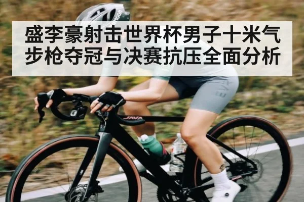 盛李豪射击世界杯男子十米气步枪夺冠与决赛抗压全面分析